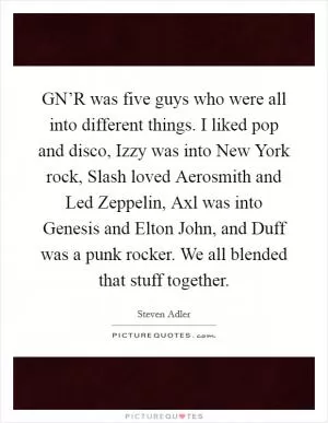 GN’R was five guys who were all into different things. I liked pop and disco, Izzy was into New York rock, Slash loved Aerosmith and Led Zeppelin, Axl was into Genesis and Elton John, and Duff was a punk rocker. We all blended that stuff together Picture Quote #1