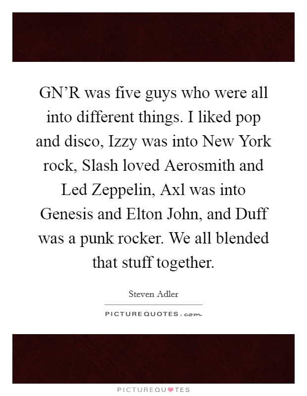 GN'R was five guys who were all into different things. I liked pop and disco, Izzy was into New York rock, Slash loved Aerosmith and Led Zeppelin, Axl was into Genesis and Elton John, and Duff was a punk rocker. We all blended that stuff together Picture Quote #1