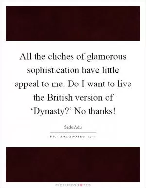 All the cliches of glamorous sophistication have little appeal to me. Do I want to live the British version of ‘Dynasty?’ No thanks! Picture Quote #1