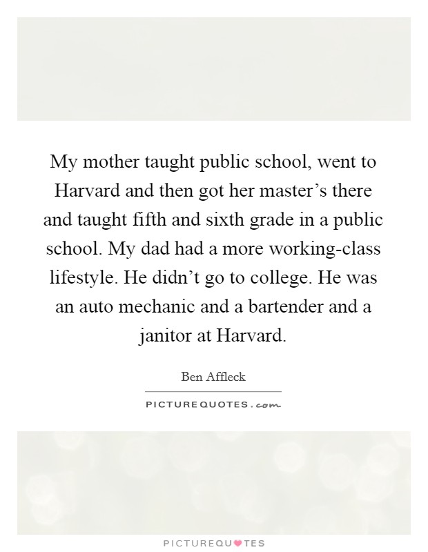 My mother taught public school, went to Harvard and then got her master's there and taught fifth and sixth grade in a public school. My dad had a more working-class lifestyle. He didn't go to college. He was an auto mechanic and a bartender and a janitor at Harvard Picture Quote #1