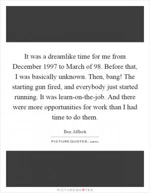 It was a dreamlike time for me from December 1997 to March of  98. Before that, I was basically unknown. Then, bang! The starting gun fired, and everybody just started running. It was learn-on-the-job. And there were more opportunities for work than I had time to do them Picture Quote #1