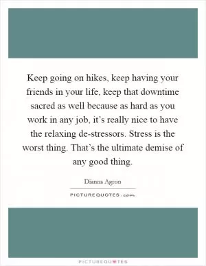 Keep going on hikes, keep having your friends in your life, keep that downtime sacred as well because as hard as you work in any job, it’s really nice to have the relaxing de-stressors. Stress is the worst thing. That’s the ultimate demise of any good thing Picture Quote #1