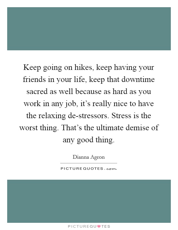 Keep going on hikes, keep having your friends in your life, keep that downtime sacred as well because as hard as you work in any job, it's really nice to have the relaxing de-stressors. Stress is the worst thing. That's the ultimate demise of any good thing Picture Quote #1
