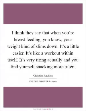 I think they say that when you’re breast feeding, you know, your weight kind of slims down. It’s a little easier. It’s like a workout within itself. It’s very tiring actually and you find yourself snacking more often Picture Quote #1