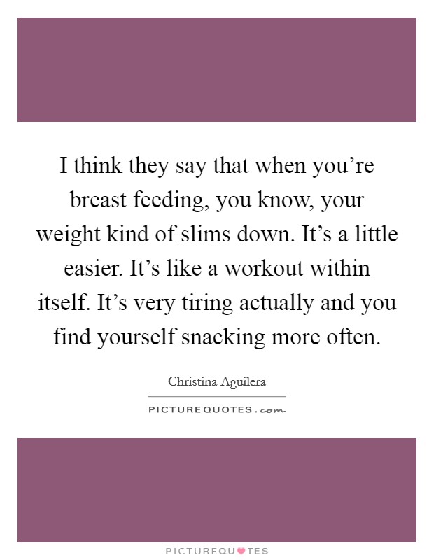 I think they say that when you're breast feeding, you know, your weight kind of slims down. It's a little easier. It's like a workout within itself. It's very tiring actually and you find yourself snacking more often Picture Quote #1