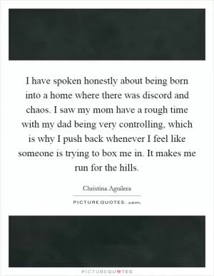 I have spoken honestly about being born into a home where there was discord and chaos. I saw my mom have a rough time with my dad being very controlling, which is why I push back whenever I feel like someone is trying to box me in. It makes me run for the hills Picture Quote #1