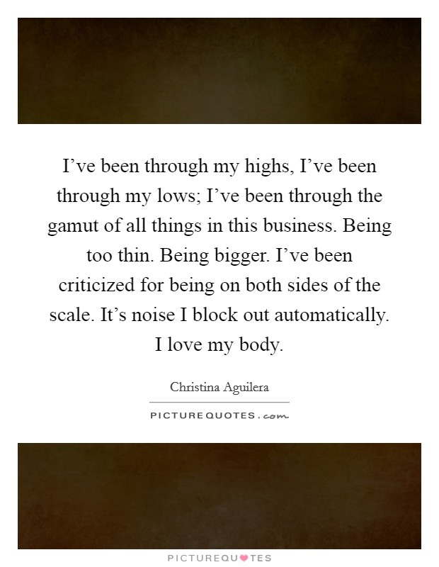I've been through my highs, I've been through my lows; I've been through the gamut of all things in this business. Being too thin. Being bigger. I've been criticized for being on both sides of the scale. It's noise I block out automatically. I love my body Picture Quote #1