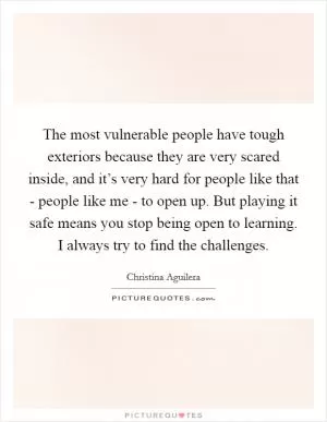 The most vulnerable people have tough exteriors because they are very scared inside, and it’s very hard for people like that - people like me - to open up. But playing it safe means you stop being open to learning. I always try to find the challenges Picture Quote #1