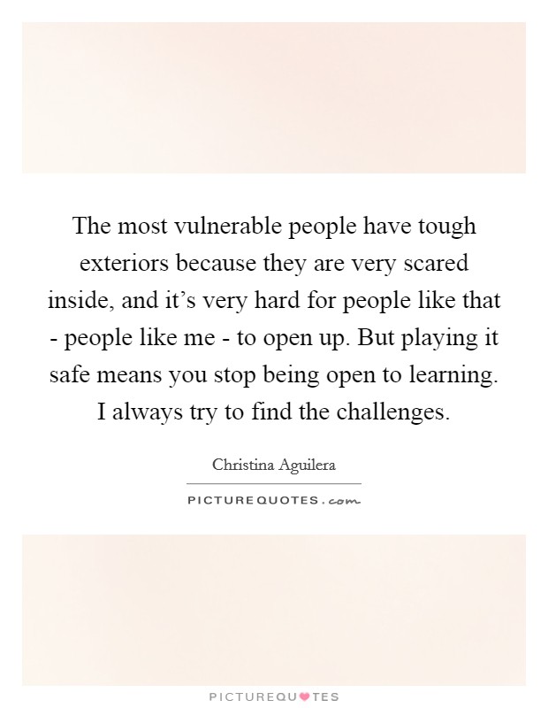 The most vulnerable people have tough exteriors because they are very scared inside, and it's very hard for people like that - people like me - to open up. But playing it safe means you stop being open to learning. I always try to find the challenges Picture Quote #1