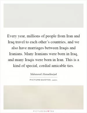 Every year, millions of people from Iran and Iraq travel to each other’s countries, and we also have marriages between Iraqis and Iranians. Many Iranians were born in Iraq, and many Iraqis were born in Iran. This is a kind of special, cordial amicable ties Picture Quote #1