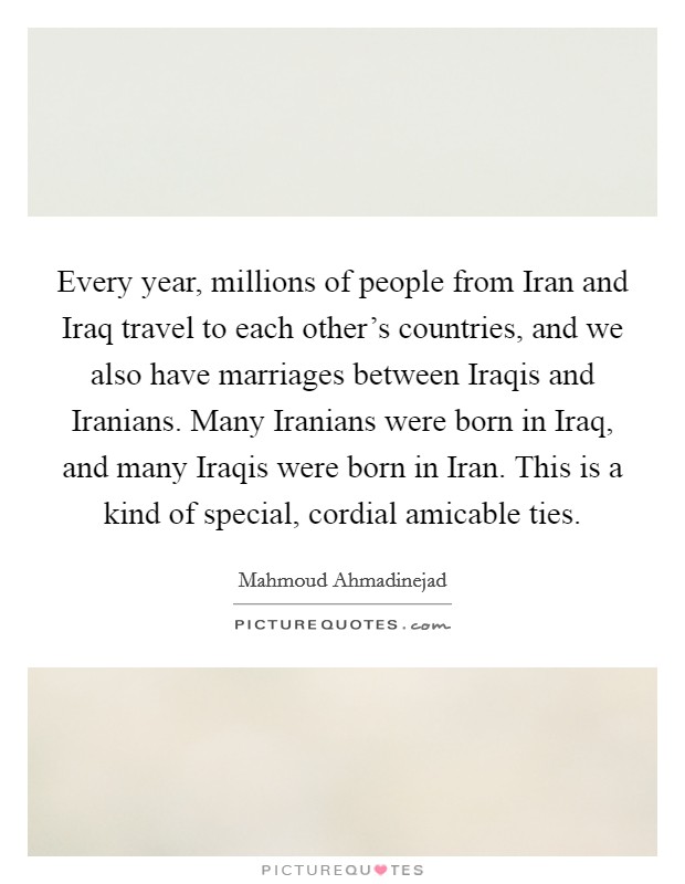 Every year, millions of people from Iran and Iraq travel to each other's countries, and we also have marriages between Iraqis and Iranians. Many Iranians were born in Iraq, and many Iraqis were born in Iran. This is a kind of special, cordial amicable ties Picture Quote #1