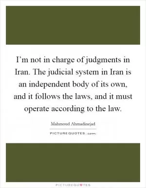 I’m not in charge of judgments in Iran. The judicial system in Iran is an independent body of its own, and it follows the laws, and it must operate according to the law Picture Quote #1
