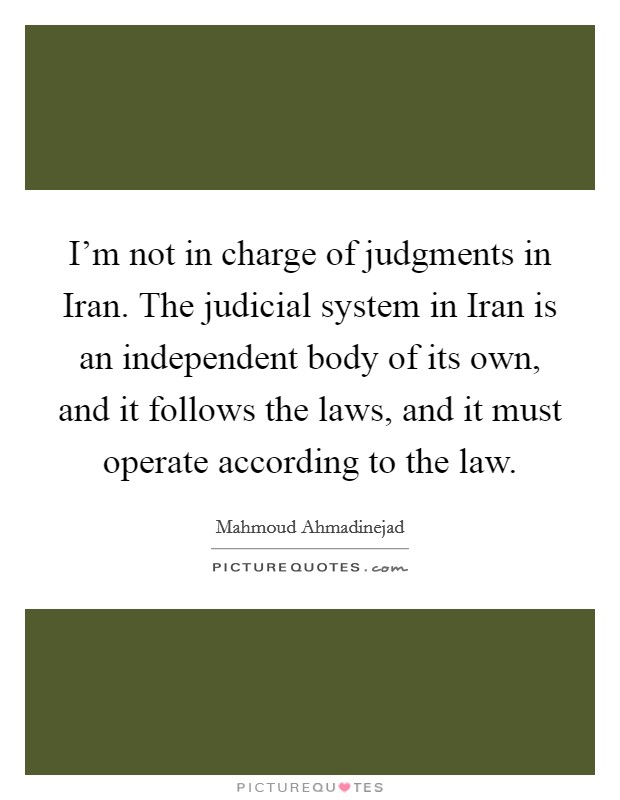I'm not in charge of judgments in Iran. The judicial system in Iran is an independent body of its own, and it follows the laws, and it must operate according to the law Picture Quote #1