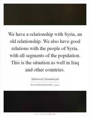 We have a relationship with Syria, an old relationship. We also have good relations with the people of Syria, with all segments of the population. This is the situation as well in Iraq and other countries Picture Quote #1