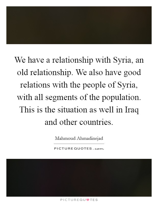 We have a relationship with Syria, an old relationship. We also have good relations with the people of Syria, with all segments of the population. This is the situation as well in Iraq and other countries Picture Quote #1