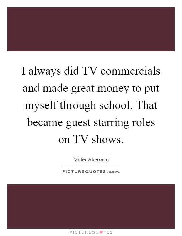 I always did TV commercials and made great money to put myself through school. That became guest starring roles on TV shows Picture Quote #1