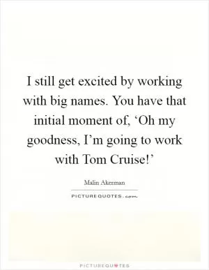 I still get excited by working with big names. You have that initial moment of, ‘Oh my goodness, I’m going to work with Tom Cruise!’ Picture Quote #1