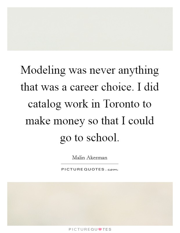 Modeling was never anything that was a career choice. I did catalog work in Toronto to make money so that I could go to school Picture Quote #1