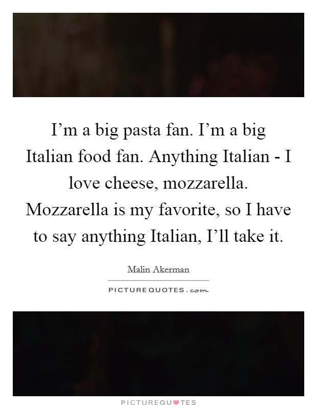 I'm a big pasta fan. I'm a big Italian food fan. Anything Italian - I love cheese, mozzarella. Mozzarella is my favorite, so I have to say anything Italian, I'll take it Picture Quote #1
