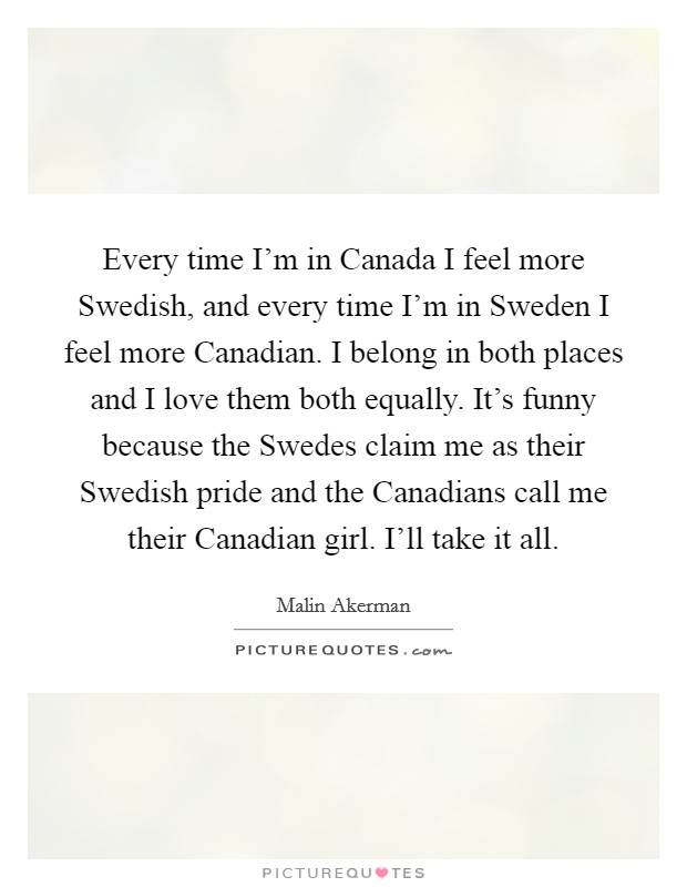 Every time I'm in Canada I feel more Swedish, and every time I'm in Sweden I feel more Canadian. I belong in both places and I love them both equally. It's funny because the Swedes claim me as their Swedish pride and the Canadians call me their Canadian girl. I'll take it all Picture Quote #1