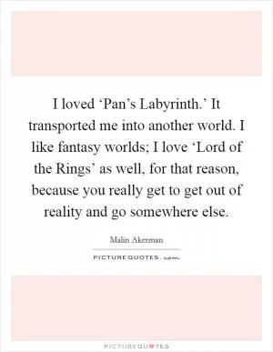 I loved ‘Pan’s Labyrinth.’ It transported me into another world. I like fantasy worlds; I love ‘Lord of the Rings’ as well, for that reason, because you really get to get out of reality and go somewhere else Picture Quote #1