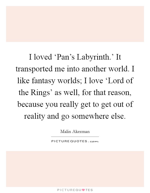 I loved ‘Pan's Labyrinth.' It transported me into another world. I like fantasy worlds; I love ‘Lord of the Rings' as well, for that reason, because you really get to get out of reality and go somewhere else Picture Quote #1