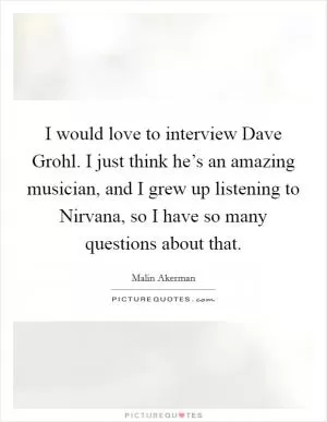 I would love to interview Dave Grohl. I just think he’s an amazing musician, and I grew up listening to Nirvana, so I have so many questions about that Picture Quote #1