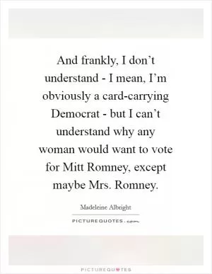 And frankly, I don’t understand - I mean, I’m obviously a card-carrying Democrat - but I can’t understand why any woman would want to vote for Mitt Romney, except maybe Mrs. Romney Picture Quote #1