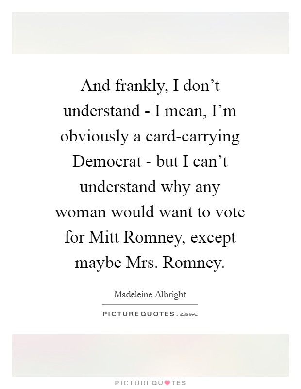 And frankly, I don't understand - I mean, I'm obviously a card-carrying Democrat - but I can't understand why any woman would want to vote for Mitt Romney, except maybe Mrs. Romney Picture Quote #1