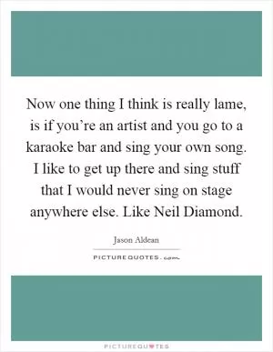 Now one thing I think is really lame, is if you’re an artist and you go to a karaoke bar and sing your own song. I like to get up there and sing stuff that I would never sing on stage anywhere else. Like Neil Diamond Picture Quote #1