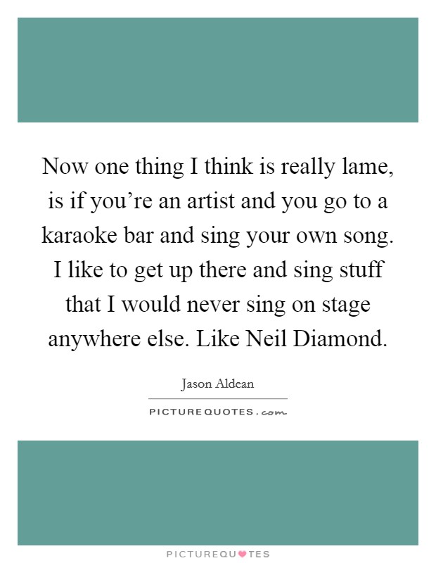 Now one thing I think is really lame, is if you're an artist and you go to a karaoke bar and sing your own song. I like to get up there and sing stuff that I would never sing on stage anywhere else. Like Neil Diamond Picture Quote #1