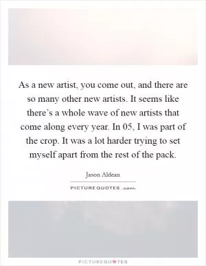 As a new artist, you come out, and there are so many other new artists. It seems like there’s a whole wave of new artists that come along every year. In  05, I was part of the crop. It was a lot harder trying to set myself apart from the rest of the pack Picture Quote #1