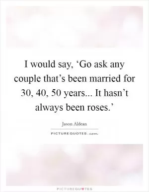 I would say, ‘Go ask any couple that’s been married for 30, 40, 50 years... It hasn’t always been roses.’ Picture Quote #1