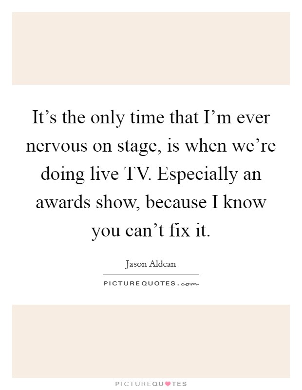 It's the only time that I'm ever nervous on stage, is when we're doing live TV. Especially an awards show, because I know you can't fix it Picture Quote #1