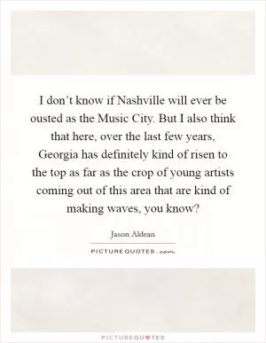 I don’t know if Nashville will ever be ousted as the Music City. But I also think that here, over the last few years, Georgia has definitely kind of risen to the top as far as the crop of young artists coming out of this area that are kind of making waves, you know? Picture Quote #1
