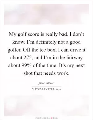 My golf score is really bad. I don’t know. I’m definitely not a good golfer. Off the tee box, I can drive it about 275, and I’m in the fairway about 99% of the time. It’s my next shot that needs work Picture Quote #1