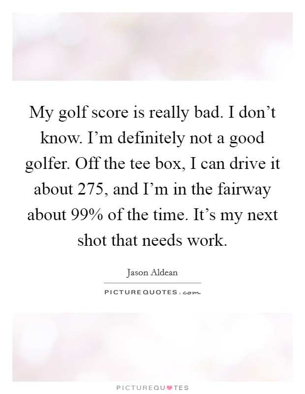 My golf score is really bad. I don't know. I'm definitely not a good golfer. Off the tee box, I can drive it about 275, and I'm in the fairway about 99% of the time. It's my next shot that needs work Picture Quote #1