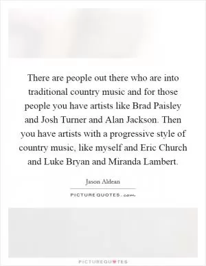 There are people out there who are into traditional country music and for those people you have artists like Brad Paisley and Josh Turner and Alan Jackson. Then you have artists with a progressive style of country music, like myself and Eric Church and Luke Bryan and Miranda Lambert Picture Quote #1