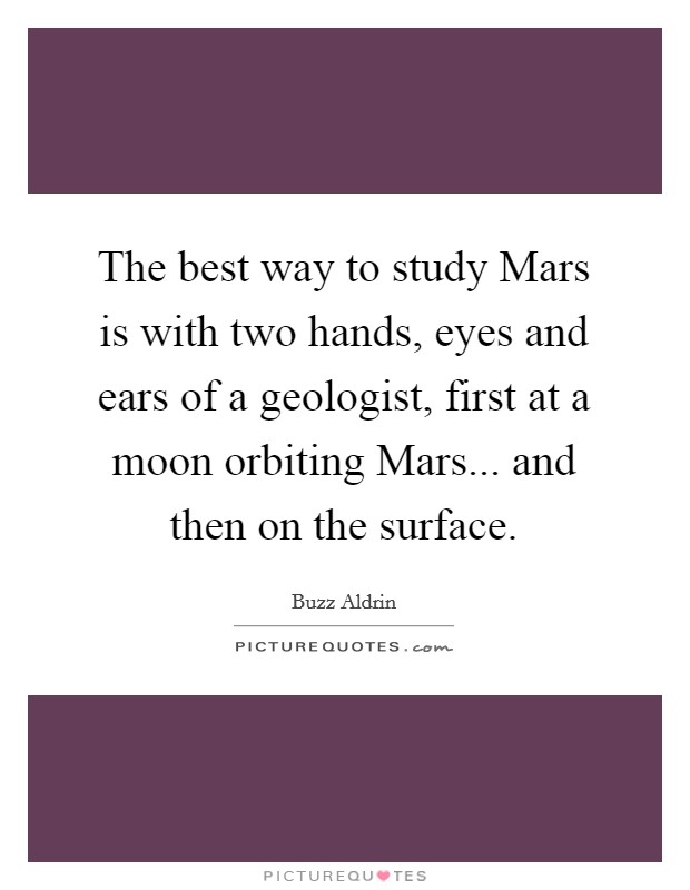 The best way to study Mars is with two hands, eyes and ears of a geologist, first at a moon orbiting Mars... and then on the surface Picture Quote #1