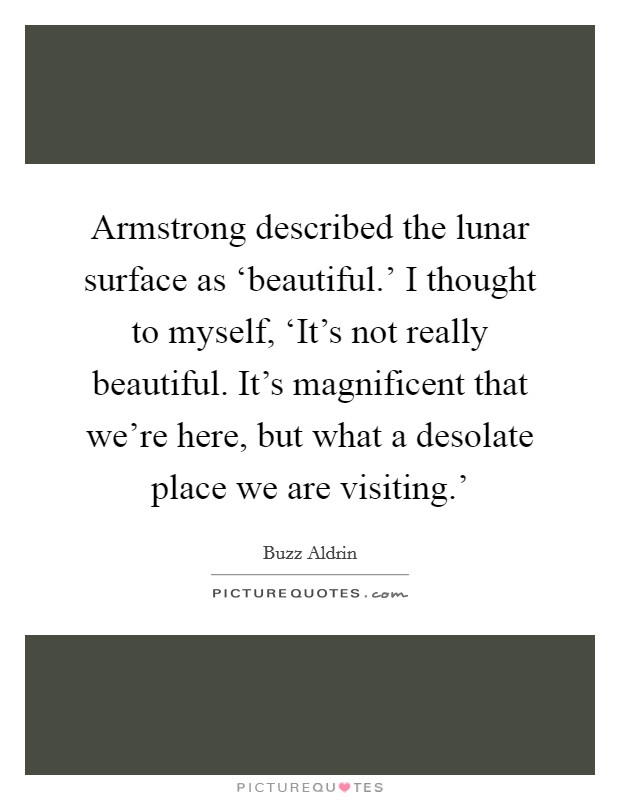 Armstrong described the lunar surface as ‘beautiful.' I thought to myself, ‘It's not really beautiful. It's magnificent that we're here, but what a desolate place we are visiting.' Picture Quote #1