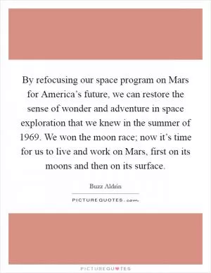 By refocusing our space program on Mars for America’s future, we can restore the sense of wonder and adventure in space exploration that we knew in the summer of 1969. We won the moon race; now it’s time for us to live and work on Mars, first on its moons and then on its surface Picture Quote #1