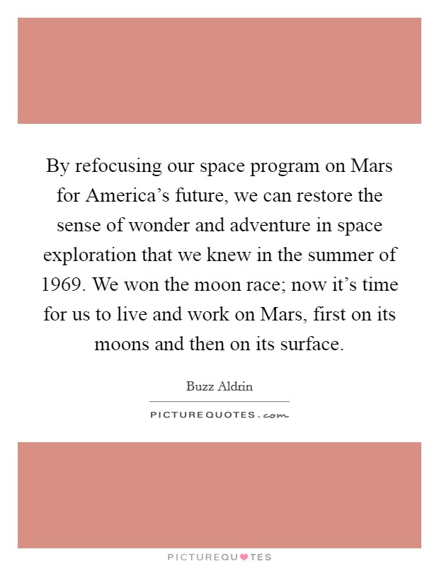 By refocusing our space program on Mars for America's future, we can restore the sense of wonder and adventure in space exploration that we knew in the summer of 1969. We won the moon race; now it's time for us to live and work on Mars, first on its moons and then on its surface Picture Quote #1