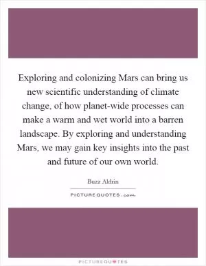 Exploring and colonizing Mars can bring us new scientific understanding of climate change, of how planet-wide processes can make a warm and wet world into a barren landscape. By exploring and understanding Mars, we may gain key insights into the past and future of our own world Picture Quote #1