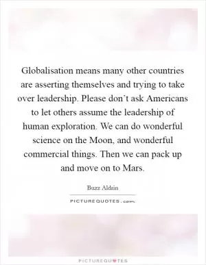 Globalisation means many other countries are asserting themselves and trying to take over leadership. Please don’t ask Americans to let others assume the leadership of human exploration. We can do wonderful science on the Moon, and wonderful commercial things. Then we can pack up and move on to Mars Picture Quote #1