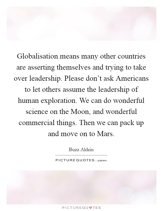 Globalisation means many other countries are asserting themselves and trying to take over leadership. Please don't ask Americans to let others assume the leadership of human exploration. We can do wonderful science on the Moon, and wonderful commercial things. Then we can pack up and move on to Mars Picture Quote #1