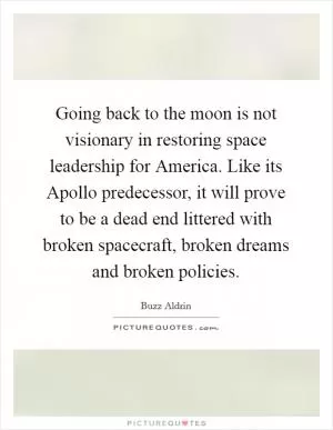 Going back to the moon is not visionary in restoring space leadership for America. Like its Apollo predecessor, it will prove to be a dead end littered with broken spacecraft, broken dreams and broken policies Picture Quote #1