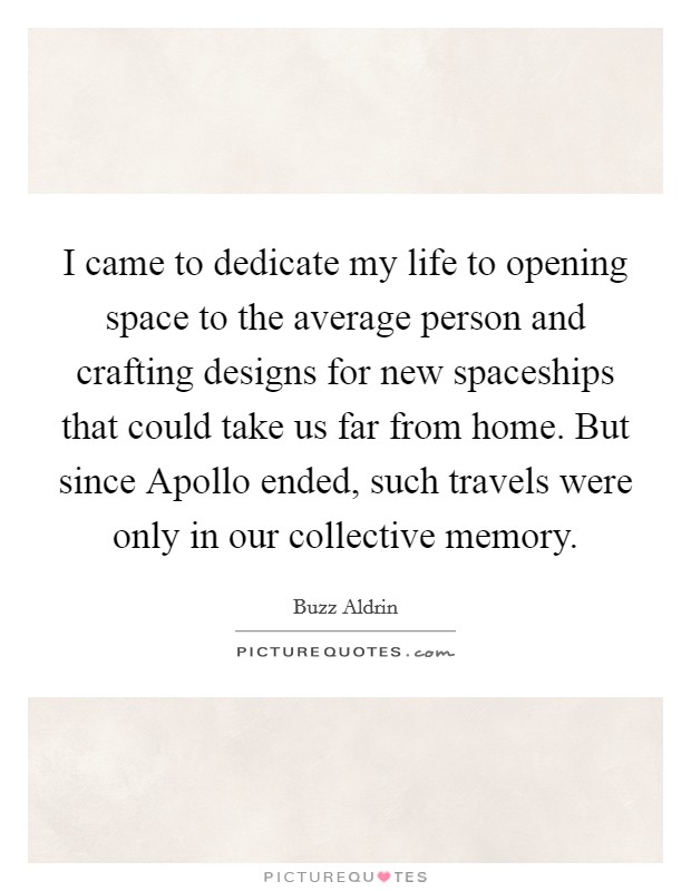 I came to dedicate my life to opening space to the average person and crafting designs for new spaceships that could take us far from home. But since Apollo ended, such travels were only in our collective memory Picture Quote #1