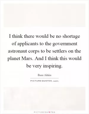 I think there would be no shortage of applicants to the government astronaut corps to be settlers on the planet Mars. And I think this would be very inspiring Picture Quote #1