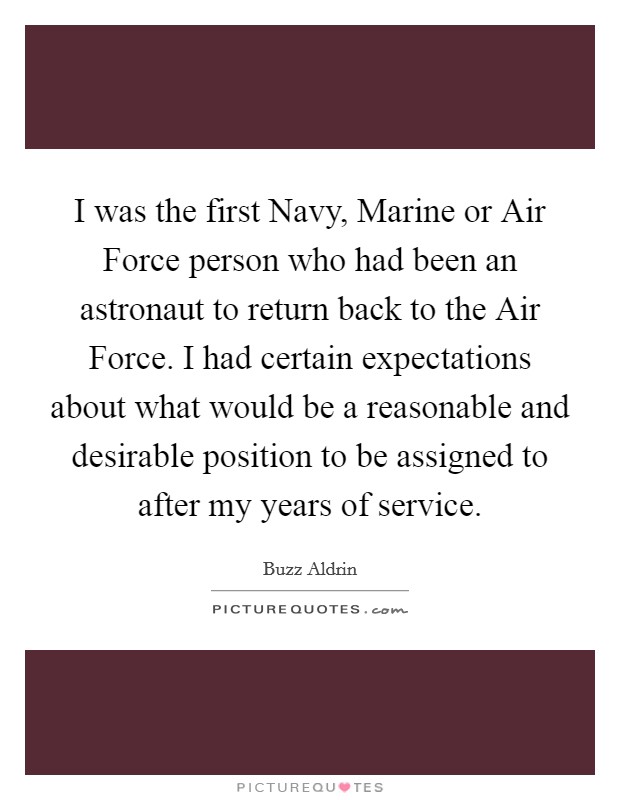I was the first Navy, Marine or Air Force person who had been an astronaut to return back to the Air Force. I had certain expectations about what would be a reasonable and desirable position to be assigned to after my years of service Picture Quote #1