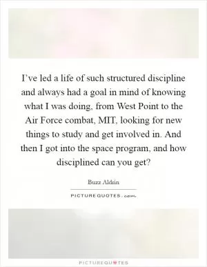 I’ve led a life of such structured discipline and always had a goal in mind of knowing what I was doing, from West Point to the Air Force combat, MIT, looking for new things to study and get involved in. And then I got into the space program, and how disciplined can you get? Picture Quote #1